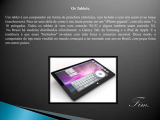 Os Tablets.Um tablet é um computador em forma de prancheta eletrônica, sem teclado e com tela sensível ao toque (touchscreen). Para ter uma idéia de como é um, basta pensar em um “iPhone gigante”, com tela entre 7 e 10 polegadas. Todos os tablets já vem com conexão Wi-Fi e alguns também usam conexão 3G. No Brasil há modelos distribuídos oficialmente: o Galaxy Tab, da Samsung e o iPad da Apple. E a tendência é que esses "bichinhos" invadam com toda força o comercio nacional. Desse modo, o computador do tipo mais vendido no mundo começará a ser montado este ano no Brasil, com peças feitas em outros países.Fim.