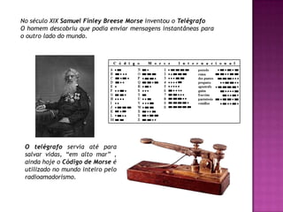 No século XIX Samuel FinleyBreese Morse inventou o TelégrafoO homem descobriu que podia enviar mensagens instantâneas para o outro lado do mundo.O telégrafo servia até para salvar vidas, “em alto mar” , ainda hoje o Código de Morse éutilizado no mundo inteiro pelo radioamadorismo.