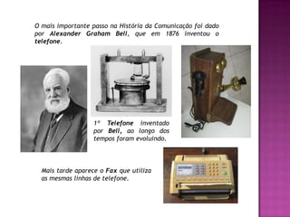 O mais importante passo na História da Comunicação foi dado por Alexander Graham Bell, que em 1876 inventou o telefone.1º Telefone inventado por Bell, ao longo dos tempos foram evoluindo.Mais tarde aparece o Fax que utiliza as mesmas linhas de telefone. 