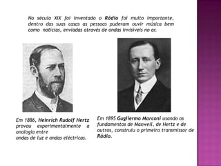 No século XIX foi inventado o Rádio foi muito importante, dentro das suas casas as pessoas puderam ouvir música bem como  notícias, enviadas através de ondas invisíveis no ar.Em 1895 Gugliermo Marconi usando osfundamentos de Maxwell, de Hertz e deoutros, construiu o primeiro transmissor deRádio.Em 1886, Heinrich Rudolf Hertz provou experimentalmente a analogia entreondas de luz e ondas eléctricas.