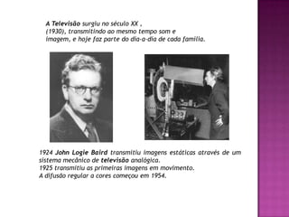 A Televisão surgiu no século XX ,(1930), transmitindo ao mesmo tempo som eimagem, e hoje faz parte do dia-a-dia de cada família. 1924 John LogieBairdtransmitiu imagens estáticas através de um sistema mecânico de televisão analógica.1925 transmitiu as primeiras imagens em movimento.A difusão regular a cores começou em 1954.