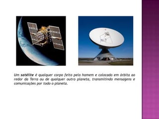 Um satélite é qualquer corpo feito pelo homem e colocado em órbita ao redor da Terra ou de qualquer outro planeta, transmitindo mensagens e comunicações por todo o planeta.