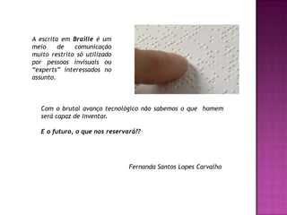 A escrita em Braille é um meio de comunicação muito restrito só utilizado por pessoas invisuais ou “experts” interessados no assunto.Com o brutal avanço tecnológico não sabemos o que  homem será capaz de inventar. E o futuro, o que nos reservará??Fernanda Santos Lopes Carvalho