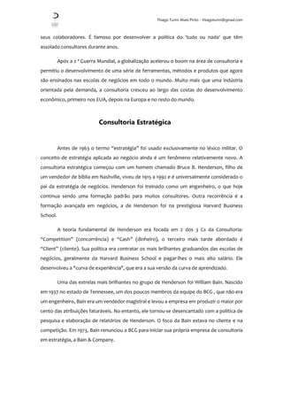 Thiago Turini Alves Pinto - thiagoturini@gmail.com
seus colaboradores. É famoso por desenvolver a política do 'tudo ou nada' que têm
assolado consultores durante anos.
Após a 2 ª Guerra Mundial, a globalização acelerou o boom na área de consultoria e
permitiu o desenvolvimento de uma série de ferramentas, métodos e produtos que agora
são ensinados nas escolas de negócios em todo o mundo. Muito mais que uma indústria
orientada pela demanda, a consultoria cresceu ao largo das costas do desenvolvimento
econômico, primeiro nos EUA, depois na Europa e no resto do mundo.
Consultoria Estratégica
Antes de 1963 o termo “estratégia” foi usado exclusivamente no léxico militar. O
conceito de estratégia aplicada ao negócio ainda é um fenômeno relativamente novo. A
consultoria estratégica começou com um homem chamado Bruce B. Henderson, filho de
um vendedor de bíblia em Nashville, viveu de 1915 a 1992 e é universalmente considerado o
pai da estratégia de negócios. Henderson foi treinado como um engenheiro, o que hoje
continua sendo uma formação padrão para muitos consultores. Outra recorrência é a
formação avançada em negócios, a de Henderson foi na prestigiosa Harvard Business
School.
A teoria fundamental de Henderson era focada em 2 dos 3 Cs da Consultoria:
“Competition” (concorrência) e “Cash” (dinheiro), o terceiro mais tarde abordado é
“Client” (cliente). Sua política era contratar os mais brilhantes graduandos das escolas de
negócios, geralmente da Harvard Business School e pagar-lhes o mais alto salário. Ele
desenvolveu a "curva de experiência", que era a sua versão da curva de aprendizado.
Uma das estrelas mais brilhantes no grupo de Henderson foi William Bain. Nascido
em 1937 no estado de Tennessee, um dos poucos membros da equipe do BCG , que não era
um engenheiro, Bain era um vendedor magistral e levou a empresa em produzir o maior por
cento das atribuições faturáveis. No entanto, ele tornou-se desencantado com a política de
pesquisa e elaboração de relatórios de Henderson. O foco da Bain estava no cliente e na
competição. Em 1973, Bain renunciou a BCG para iniciar sua própria empresa de consultoria
em estratégia, a Bain & Company.
 