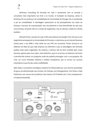 Thiago Turini Alves Pinto - thiagoturini@gmail.com
McKinsey Consulting foi formada em 1926 e atualmente tem se tornado a
consultoria mais importante nos EUA e no mundo. O fundador da empresa, James O.
McKinsey foi um professor de contabilidade da Universidade de Chicago. Ele é considerado
o pai da contabilidade. A abordagem operacional se dá principalmente nas áreas de
finanças e serviços de orçamentação. Seu recrutamento é mais diversificado do que seus
concorrentes, incluindo não só o campo de engenharia, mas as ciências, medicina e direito
também.
Michael Porter, nascido em 1947 e filho de professor da Georgia Tech, formou-se em
engenharia aeroespacial na Universidade de Princeton e matriculou-se em Harvard Business
School para o seu MBA e mais tarde em seu PhD em economia. Porter tornou-se um
defensor da ideia de que cada empresa era diferente e que as abordagens das fórmulas
podiam estar assim enganadas. No entanto, o esforço não foi bem recebido pelo corpo
docente, apenas pelo novo reitor, John McArthur, que se se tornou um defensor da Porter
e permitiu-lhe ensinar um programa onde ele poderia prosseguir com a sua pesquisa. Ele
criou um curso intitulado Indústria e Análise Competitiva, que se tornou um sucesso
instantâneo e que lhe deu muita credibilidade.
Além deles a consultoria estratégica moderna foi influenciada por uma enorme quantidade
de gurus da administração que incluem Jim Champy com Reengenharia, Tom Peters e Bob
Waterman com a busca da excelência, Gary Hamel e CK Prahalad com “core competences”
e Frederick Reichheld.
 