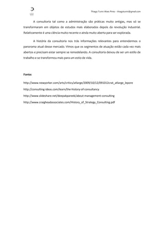 Thiago Turini Alves Pinto - thiagoturini@gmail.com
A consultoria tal como a administração são práticas muito antigas, mas só se
transformaram em objetos de estudos mais elaborados depois da revolução industrial.
Relativamente é uma ciência muito recente e ainda muito aberta para ser explorada.
A história da consultoria nos trás informações relevantes para entendermos o
panorama atual desse mercado. Vimos que os segmentos de atuação estão cada vez mais
abertos e precisam estar sempre se remodelando. A consultoria deixou de ser um estilo de
trabalho e se transformou mais para um estio de vida.
Fonte:
http://www.newyorker.com/arts/critics/atlarge/2009/10/12/091012crat_atlarge_lepore
http://consulting-ideas.com/learn/the-history-of-consultancy
http://www.slideshare.net/deepakpareek/about-management-consulting
http://www.craigheadassociates.com/History_of_Strategy_Consulting.pdf
 