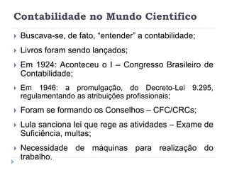 Contabilidade no Mundo Cientifico
 Buscava-se, de fato, “entender” a contabilidade;
 Livros foram sendo lançados;
 Em 1924: Aconteceu o I – Congresso Brasileiro de
Contabilidade;
 Em 1946: a promulgação, do Decreto-Lei 9.295,
regulamentando as atribuições profissionais;
 Foram se formando os Conselhos – CFC/CRCs;
 Lula sanciona lei que rege as atividades – Exame de
Suficiência, multas;
 Necessidade de máquinas para realização do
trabalho.
 