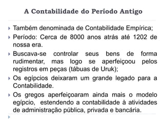 A Contabilidade do Período Antigo
 Também denominada de Contabilidade Empírica;
 Período: Cerca de 8000 anos atrás até 1202 de
nossa era.
 Buscava-se controlar seus bens de forma
rudimentar, mas logo se aperfeiçoou pelos
registros em peças (tábuas de Uruk);
 Os egípcios deixaram um grande legado para a
Contabilidade.
 Os gregos aperfeiçoaram ainda mais o modelo
egípcio, estendendo a contabilidade à atividades
de administração pública, privada e bancária.
 