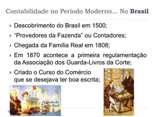 Contabilidade no Período Moderno... No Brasil
 Descobrimento do Brasil em 1500;
 “Provedores da Fazenda” ou Contadores;
 Chegada da Família Real em 1808;
 Em 1870 acontece a primeira regulamentação
da Associação dos Guarda-Livros da Corte;
 Criado o Curso do Comércio
que se desejava ter boa escrita;
 