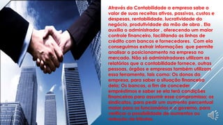 Através da Contabilidade a empresa sabe o 
valor de suas receitas ativos, passivos, custos e 
despesas, rentabilidade, lucratividade do 
negócio, produtividade da mão de obra . Ela 
auxilia o administrador , oferecendo um maior 
controle financeiro, facilitando as linhas de 
crédito com bancos e fornecedores. Com ela 
conseguimos extrair informações que permite 
analisar o posicionamento na empresa no 
mercado. Não só administradores utilizam os 
relatórios que a contabilidade fornece, outras 
pessoas, órgãos e empresas também utilizam 
essa ferramenta, tais como: Os donos da 
empresa, para saber a situação financeira 
dela; Os bancos, a fim de conceder 
empréstimos e saber se ela terá condições 
financeiras para assumir esse compromisso; os 
sindicatos, para pedir um aumento percentual 
maior para os funcionários e o governo, para 
verificar a possibilidade de aumentos ou 
redução de tributos. 
 