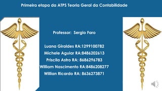 Primeira etapa da ATPS Teoria Geral da Contabilidade 
Professor: Sergio Faro 
Luana Giraldes RA:1299100782 
Michele Aguiar RA:8486202613 
Priscila Astro RA: 8686296783 
William Nascimento RA:8486208277 
Willian Ricardo RA: 8636273871 

