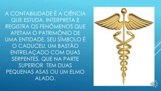 A CONTABILIDADE É A CIÊNCIA 
QUE ESTUDA, INTERPRETA E 
REGISTRA OS FENÔMENOS QUE 
AFETAM O PATRIMÔNIO DE 
UMA ENTIDADE. SEU SÍMBOLO É 
O CADUCEU, UM BASTÃO 
ENTRELAÇADO COM DUAS 
SERPENTES, QUE NA PARTE 
SUPERIOR TEM DUAS 
PEQUENAS ASAS OU UM ELMO 
ALADO. 
 