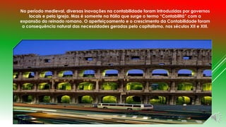 No período medieval, diversas inovações na contabilidade foram introduzidas por governos 
locais e pela igreja. Mas é somente na Itália que surge o termo “Contabilitá” com a 
expansão do reinado romano. O aperfeiçoamento e o crescimento da Contabilidade foram 
a consequência natural das necessidades geradas pelo capitalismo, nos séculos XII e XIII. 
 