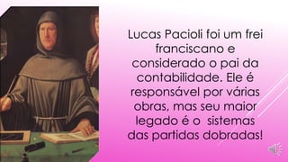 Lucas Pacioli foi um frei 
franciscano e 
considerado o pai da 
contabilidade. Ele é 
responsável por várias 
obras, mas seu maior 
legado é o sistemas 
das partidas dobradas! 
 
