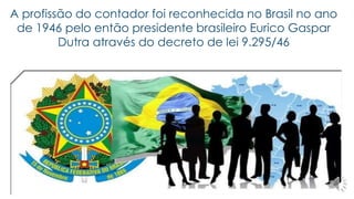 A profissão do contador foi reconhecida no Brasil no ano 
de 1946 pelo então presidente brasileiro Eurico Gaspar 
Dutra através do decreto de lei 9.295/46 
 