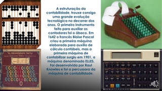 A estruturação da 
contabilidade, trouxe consigo 
uma grande evolução 
tecnológica no decorrer dos 
anos. O primeiro instrumento 
feito para auxiliar os 
contadores foi o ábaco. Em 
1642 o francês Blaise Pascal 
criou a primeira máquina 
elaborada para auxílio de 
cálculo contábeis, mas a 
primeira máquina de 
contabilizar surgiu em 1901, a 
máquina denominada ELLES. 
Foi desenvolvida por Raul 
Knowles e foi a percussora da 
máquina de contabilidade. 
 