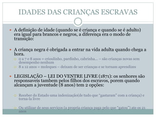 IDADES DAS CRIANÇAS ESCRAVAS
 A definição de idade (quando se é criança e quando se é adulto)
era igual para brancos e negros, a diferença era o modo de
transição:
 A criança negra é obrigada a entrar na vida adulta quando chega a
hora.
 0 a 7 e 8 anos = crioulinho, pardinho, cabrinha... – são crianças novas sem
desempenho nenhum
 8 a 12 anos = moleques – deixam de ser crianças e se tornam aprendizes
 LEGISLAÇÃO – LEI DO VENTRE LIVRE (1871): os senhores são
responsaveis tambem pelos filhos dos escravos, porem quando
alcançam a juventude (8 anos) tem 2 opções:
 Receber do Estado uma indenização(de tudo que “gastaram” com a criança) e
torna-la livre
 Ou utilizar de seus serviços (a propria criança paga pelo que “gatou”) ate os 21
anos
 