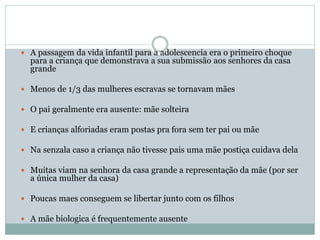  A passagem da vida infantil para a adolescencia era o primeiro choque
para a criança que demonstrava a sua submissão aos senhores da casa
grande
 Menos de 1/3 das mulheres escravas se tornavam mães
 O pai geralmente era ausente: mãe solteira
 E crianças alforiadas eram postas pra fora sem ter pai ou mãe
 Na senzala caso a criança não tivesse pais uma mãe postiça cuidava dela
 Muitas viam na senhora da casa grande a representação da mãe (por ser
a única mulher da casa)
 Poucas maes conseguem se libertar junto com os filhos
 A mãe biologica é frequentemente ausente
 