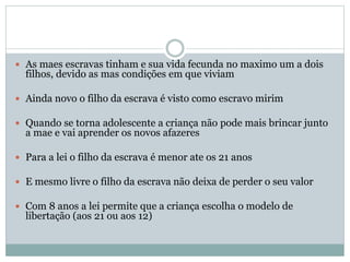  As maes escravas tinham e sua vida fecunda no maximo um a dois
filhos, devido as mas condições em que viviam
 Ainda novo o filho da escrava é visto como escravo mirim
 Quando se torna adolescente a criança não pode mais brincar junto
a mae e vai aprender os novos afazeres
 Para a lei o filho da escrava é menor ate os 21 anos
 E mesmo livre o filho da escrava não deixa de perder o seu valor
 Com 8 anos a lei permite que a criança escolha o modelo de
libertação (aos 21 ou aos 12)
 