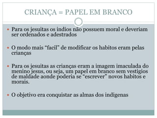 CRIANÇA = PAPEL EM BRANCO
 Para os jesuitas os indios não possuem moral e deveriam
ser ordenados e adestrados
 O modo mais “facil” de modificar os habitos eram pelas
crianças
 Para os jesuitas as crianças eram a imagem imaculada do
menino jesus, ou seja, um papel em branco sem vestigios
de maldade aonde poderia se “escrever” novos habitos e
morais.
 O objetivo era conquistar as almas dos indigenas
 