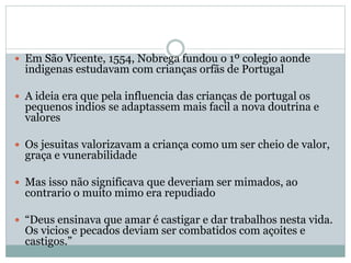  Em São Vicente, 1554, Nobrega fundou o 1º colegio aonde
indigenas estudavam com crianças orfãs de Portugal
 A ideia era que pela influencia das crianças de portugal os
pequenos indios se adaptassem mais facil a nova doutrina e
valores
 Os jesuitas valorizavam a criança como um ser cheio de valor,
graça e vunerabilidade
 Mas isso não significava que deveriam ser mimados, ao
contrario o muito mimo era repudiado
 “Deus ensinava que amar é castigar e dar trabalhos nesta vida.
Os vicios e pecados deviam ser combatidos com açoites e
castigos.”
 