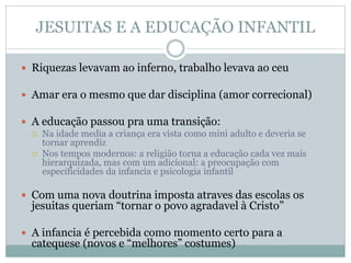 JESUITAS E A EDUCAÇÃO INFANTIL
 Riquezas levavam ao inferno, trabalho levava ao ceu
 Amar era o mesmo que dar disciplina (amor correcional)
 A educação passou pra uma transição:
 Na idade media a criança era vista como mini adulto e deveria se
tornar aprendiz
 Nos tempos modernos: a religião torna a educação cada vez mais
hierarquizada, mas com um adicional: a preocupação com
especificidades da infancia e psicologia infantil
 Com uma nova doutrina imposta atraves das escolas os
jesuitas queriam “tornar o povo agradavel à Cristo”
 A infancia é percebida como momento certo para a
catequese (novos e “melhores” costumes)
 