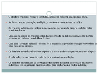  O objetivo era claro: retirar a identidade indigena e inserir a identidade cristã
 As festas, a nova educação, a religião, a nova cultura encantam os indios
 As crianças indigenas se juntavam aos Jesuitas por vontade propria iludidas pelas
musicas e festas.
 Uma vez na escola as crianças aprendiam sobre a fé e a religiosidade, sobre moral e
pecado e se confessavam de 8 em 8 dias.
 Com essa “lavagem cerebral” o efeito foi o esperado as proprias crianças convertiam os
pais, parentes e amigos.
 Os Jesuitas e sua doutrinação se expandia e assim mais crianças se tornavam adeptas
 A vida indigena era precaria e não havia a noção de acumulação
 Os Jesuitas importavam de Portugal de tudo para melhorar as escolas e adaptar os
indigenas. Ex: solicitavam muito algodão, para acabar com a nudez indigena
 