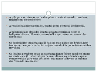  A vida para as crianças era de disciplina e medo atraves de corretivos,
flajelamento no tronco e etc
 A resistencia aparecia para os Jesuitas como Tentação do demonio.
 A puberdade aos olhos dos jesuitas era a fase perigosa e com os
indigenas não era diferente para os indios que cresceram nas escolas
dominicais.
 Os adolescentes indigenas que já não são mais papeis em branco, nem
inocentes começam a enfrentar os jesuitas e decidir por outros caminhos
(revoltas)
 Os jesuitas percebem entao que a criança ñunca foi um papel em branco
na verdade ela já tinha vestigios de sua cultura e na puberdade quase
sempre voltava para esses costumes, mas nunca voltavam os mesmos
das “casas de muchachos”
 