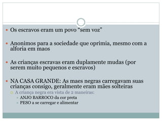  Os escravos eram um povo “sem voz”
 Anonimos para a sociedade que oprimia, mesmo com a
alforia em maos
 As crianças escravas eram duplamente mudas (por
serem muito pequenos e escravos)
 NA CASA GRANDE: As maes negras carregavam suas
crianças consigo, geralmente eram mães solteiras
 A criança negra era vista de 2 maneiras:
 ANJO BARROCO da cor preta
 PESO a se carregar e alimentar
 
