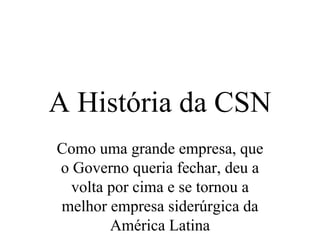 A História da CSN
Como uma grande empresa, que
o Governo queria fechar, deu a
  volta por cima e se tornou a
melhor empresa siderúrgica da
        América Latina
 