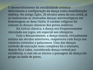 O desenvolvimento da sensibilidade artística
determinou a configuração da dança como manifestação
estética. No antigo Egito, 20 séculos antes da era cristã, já
se realizavam as chamadas danças astroteológicas em
homenagem ao deus Osíris. O caráter religioso foi
comum às danças clássicas dos povos asiáticos.
Na Grécia clássica, a dança era freqüentemente
vinculada aos jogos, em especial aos olímpicos.
Com o Renascimento, a dança teatral, virtualmente
extinta em séculos anteriores, reapareceu com força nos
cenários cortesãos e palacianos. Uma das danças
cortesãs de execução mais complexa foi o minueto,
depois foi a valsa, considerada dança cortesã por
excelência, e com ela se iniciou a passagem da dança em
grupo ao baile de pares.
 