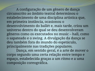 A configuração de um gênero de dança
circunscrito ao âmbito teatral determinou o
estabelecimento de uma disciplina artística que,
em primeira instância, ocasionou o
desenvolvimento do ballét e, mais tarde, criou um
universo dentro do qual se deu desenvolveram
gêneros como os executados no music – hall, como
o sapateado e o swing. A divulgação da dança se
deu também fora do mundo do espetáculo,
principalmente nas tradições populares.
Dança, em sentido geral, é a arte de mover o
corpo segundo uma certa relação entre tempo e
espaço, estabelecida graças a um ritmo e a uma
composição coreográfica.
 