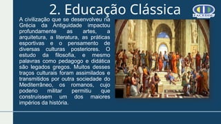 2. Educação Clássica
A civilização que se desenvolveu na
Grécia da Antiguidade impactou
profundamente as artes, a
arquitetura, a literatura, as práticas
esportivas e o pensamento de
diversas culturas posteriores. O
estudo da filosofia, e mesmo
palavras como pedagogo e didática
são legados gregos. Muitos desses
traços culturais foram assimilados e
transmitidos por outra sociedade do
Mediterrâneo, os romanos, cujo
poderio militar permitiu que
construíssem um dos maiores
impérios da história.
 