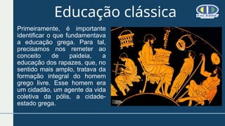 Educação clássica
Primeiramente, é importante
identificar o que fundamentava
a educação grega. Para tal,
precisamos nos remeter ao
conceito de paideia, a
educação dos rapazes, que, no
sentido mais amplo, tratava da
formação integral do homem
grego livre. Esse homem era
um cidadão, um agente da vida
coletiva da pólis, a cidade-
estado grega.
 