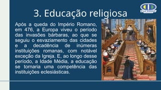 3. Educação religiosa
Após a queda do Império Romano,
em 476, a Europa viveu o período
das invasões bárbaras, ao que se
seguiu o esvaziamento das cidades
e a decadência de inúmeras
instituições romanas, com notável
exceção da Igreja. E, ao longo desse
período, a Idade Média, a educação
se tornaria uma competência das
instituições eclesiásticas.
 