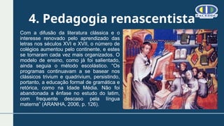 4. Pedagogia renascentista
Com a difusão da literatura clássica e o
interesse renovado pelo aprendizado das
letras nos séculos XVI e XVII, o número de
colégios aumentou pelo continente, e estes
se tornaram cada vez mais organizados. O
modelo de ensino, como já foi salientado,
ainda seguia o método escolástico. “Os
programas continuavam a se basear nos
clássicos trivium e quadrivium, persistindo,
portanto, a educação formal de gramática e
retórica, como na Idade Média. Não foi
abandonada a ênfase no estudo do latim,
com frequente descaso pela língua
materna” (ARANHA, 2006, p. 126).
 