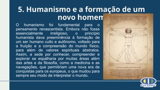 5. Humanismo e a formação de um
novo homem
O humanismo foi fundamental para o
pensamento renascentista. Embora não fosse
essencialmente irreligioso, o princípio
humanista dava preeminência à formação de
um ser humano culto e autônomo, voltado para
a fruição e a compreensão do mundo físico,
para além de valores espirituais abstratos.
Assim, a sede por conhecer, compreender e
explorar se espalharia por muitas áreas além
das artes e da filosofia, como a medicina e as
navegações, que permitiriam uma nova era de
conquistas para os europeus, o que mudou para
sempre seu modo de interpretar o mundo.
 