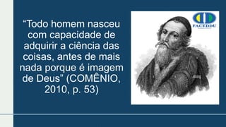 “Todo homem nasceu
com capacidade de
adquirir a ciência das
coisas, antes de mais
nada porque é imagem
de Deus” (COMÊNIO,
2010, p. 53)
 