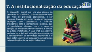 7. A institucionalização da educação
A educação formal era um dos pilares do
pensamento positivista, pois esperava-se que,
por meio do processo educacional, o ser
humano deveria ser removido do pensamento
teológico que caracteriza a infância,
avançando para o pensamento racional, que
os positivistas situavam como o segundo
estágio do desenvolvimento humano e social,
ou a fase metafísica. A fase final, ou positiva,
seria um arranjo ideal, atingido apenas quando
o conhecimento, as liberdades individuais e o
bem-estar coletivo se tornassem componentes
universalizados da experiência humana.
 