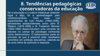 8. Tendências pedagógicas
conservadoras da educação
Se a educação e a cultura intelectual cederam
lugar a algo, foi à aprendizagem pelo
condicionamento. Com base nos
experimentos de Ivan Pavlov (1849-1936),
pensadores estadunidenses como John B.
Watson (1878-1958) e B. Frederich Skinner
(1904-1990) desenvolveram uma corrente de
estudos no campo da psicologia conhecida
como behaviorismo. O behaviorismo parte do
princípio de que é possível obter resultados
concretos em práticas educativas, valendo-se
de uma rotina de estímulo e resposta.
 