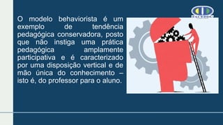 O modelo behaviorista é um
exemplo de tendência
pedagógica conservadora, posto
que não instiga uma prática
pedagógica amplamente
participativa e é caracterizado
por uma disposição vertical e de
mão única do conhecimento –
isto é, do professor para o aluno.
 