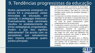 9. Tendências progressistas da educação
Muitos pensadores emergiram no
século XX e propuseram visões
renovadas de educação, em
oposição à pedagogia tradicional.
Eventualmente, essa caminhada
resultou no estabelecimento de
linhas pedagógicas progressistas.
Porém, o que isso significa
efetivamente? De acordo com os
pensadores que estudaremos
aqui, importa considerar quatro
pontos principais:
 