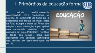 1. Primórdios da educação formal
O período tradicionalmente
compreendido como Pré-história se
estende do surgimento do homo até a
descoberta dos metais na maior parte
da Ásia, Europa e norte da África. Em
relação a essa afirmação, é perceptível
uma caminhada evolutiva que se
desdobra em eras (Paleolítico, Neolítico
e Idade dos Metais), cada qual
albergando uma escalada tecnológica
que culmina no desenvolvimento da
escrita.
 