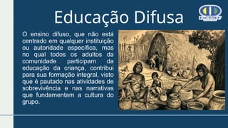 O ensino difuso, que não está
centrado em qualquer instituição
ou autoridade específica, mas
no qual todos os adultos da
comunidade participam da
educação da criança, contribui
para sua formação integral, visto
que é pautado nas atividades de
sobrevivência e nas narrativas
que fundamentam a cultura do
grupo.
Educação Difusa
 