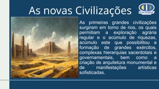 As novas Civilizações
As primeiras grandes civilizações
surgiram em torno de rios, os quais
permitiam a exploração agrária
regular e o acúmulo de riquezas,
acúmulo este que possibilitou a
formação de grandes exércitos,
complexas hierarquias sacerdotais e
governamentais, bem como a
criação de arquitetura monumental e
de manifestações artísticas
sofisticadas.
 