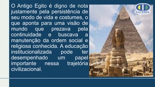 O Antigo Egito é digno de nota
justamente pela persistência de
seu modo de vida e costumes, o
que aponta para uma visão de
mundo que prezava pela
continuidade e buscava a
manutenção da ordem social e
religiosa conhecida. A educação
institucionalizada pode ter
desempenhado um papel
importante nessa trajetória
civilizacional.
 