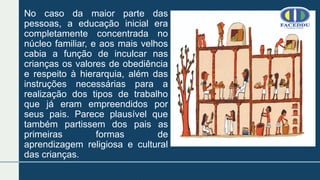 No caso da maior parte das
pessoas, a educação inicial era
completamente concentrada no
núcleo familiar, e aos mais velhos
cabia a função de inculcar nas
crianças os valores de obediência
e respeito à hierarquia, além das
instruções necessárias para a
realização dos tipos de trabalho
que já eram empreendidos por
seus pais. Parece plausível que
também partissem dos pais as
primeiras formas de
aprendizagem religiosa e cultural
das crianças.
 