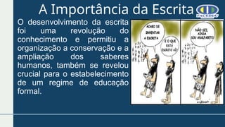 A Importância da Escrita
O desenvolvimento da escrita
foi uma revolução do
conhecimento e permitiu a
organização a conservação e a
ampliação dos saberes
humanos, também se revelou
crucial para o estabelecimento
de um regime de educação
formal.
 
