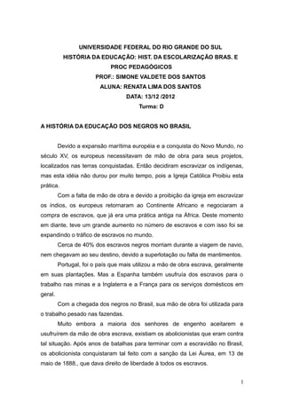 UNIVERSIDADE FEDERAL DO RIO GRANDE DO SUL
           HISTÓRIA DA EDUCAÇÃO: HIST. DA ESCOLARIZAÇÃO BRAS. E
                             PROC PEDAGÓGICOS
                       PROF.: SIMONE VALDETE DOS SANTOS
                         ALUNA: RENATA LIMA DOS SANTOS
                                   DATA: 13/12 /2012
                                        Turma: D


A HISTÓRIA DA EDUCAÇÃO DOS NEGROS NO BRASIL


         Devido a expansão marítima européia e a conquista do Novo Mundo, no
século XV, os europeus necessitavam de mão de obra para seus projetos,
localizados nas terras conquistadas. Então decidiram escravizar os indígenas,
mas esta idéia não durou por muito tempo, pois a Igreja Católica Proibiu esta
prática.
         Com a falta de mão de obra e devido a proibição da igreja em escravizar
os índios, os europeus retornaram ao Continente Africano e negociaram a
compra de escravos, que já era uma prática antiga na África. Deste momento
em diante, teve um grande aumento no número de escravos e com isso foi se
expandindo o tráfico de escravos no mundo.
         Cerca de 40% dos escravos negros morriam durante a viagem de navio,
nem chegavam ao seu destino, devido a superlotação ou falta de mantimentos.
         Portugal, foi o país que mais utilizou a mão de obra escrava, geralmente
em suas plantações. Mas a Espanha também usufruía dos escravos para o
trabalho nas minas e a Inglaterra e a França para os serviços domésticos em
geral.
         Com a chegada dos negros no Brasil, sua mão de obra foi utilizada para
o trabalho pesado nas fazendas.
         Muito embora a maioria dos senhores de engenho aceitarem e
usufruírem da mão de obra escrava, existiam os abolicionistas que eram contra
tal situação. Após anos de batalhas para terminar com a escravidão no Brasil,
os abolicionista conquistaram tal feito com a sanção da Lei Áurea, em 13 de
maio de 1888., que dava direito de liberdade à todos os escravos.


                                                                                1
 