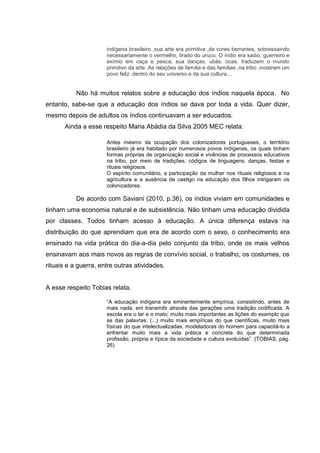 indígena brasileiro ,sua arte era primitiva ,de cores berrantes, sobressaindo
necessariamente o vermelho, tirado do urucu. O índio era sadio, guerreiro e
exímio em caça e pesca; sua danças, ubás, ocas, traduzem o mundo
primitivo da arte .As relações de família e das famílias ,na tribo ,mostram um
povo feliz ,dentro do seu universo e da sua cultura....
Não há muitos relatos sobre a educação dos índios naquela época. No
entanto, sabe-se que a educação dos índios se dava por toda a vida. Quer dizer,
mesmo depois de adultos os índios continuavam a ser educados.
Ainda a esse respeito Maria Abádia da Silva 2005 MEC relata:
Antes mesmo da ocupação dos colonizadores portugueses, o território
brasileiro já era habitado por numerosos povos indígenas, os quais tinham
formas próprias de organização social e vivências de processos educativos
na tribo, por meio de tradições, códigos de linguagens, danças, festas e
rituais religiosos.
O espírito comunitário, a participação da mulher nos rituais religiosos e na
agricultura e a ausência de castigo na educação dos filhos intrigaram os
colonizadores.
De acordo com Saviani (2010, p.36), os índios viviam em comunidades e
tinham uma economia natural e de subsistência. Não tinham uma educação dividida
por classes. Todos tinham acesso à educação. A única diferença estava na
distribuição do que aprendiam que era de acordo com o sexo, o conhecimento era
ensinado na vida prática do dia-a-dia pelo conjunto da tribo, onde os mais velhos
ensinavam aos mais novos as regras de convívio social, o trabalho, os costumes, os
rituais e a guerra, entre outras atividades.
A esse respeito Tobias relata.
“A educação indígena era eminentemente empírica, consistindo, antes de
mais nada, em transmitir através das gerações uma tradição codificada. A
escola era o lar e o mato; muito mais importantes as lições do exemplo que
as das palavras. (...) muito mais empíricas do que científicas, muito mais
físicas do que intelectualizadas, modeladoras do homem para capacitá-lo a
enfrentar muito mais a vida prática e concreta do que determinada
profissão, própria e típica da sociedade e cultura evoluídas”. (TOBIAS, pág.
26)
 